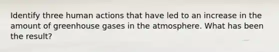 Identify three human actions that have led to an increase in the amount of greenhouse gases in the atmosphere. What has been the result?