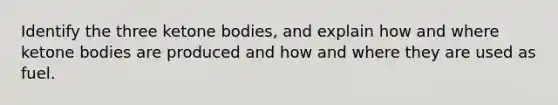 Identify the three ketone bodies, and explain how and where ketone bodies are produced and how and where they are used as fuel.