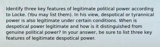 Identify three key features of legitimate political power according to Locke. (You may list them). In his view, despotical or tyrannical power is also legitimate under certain conditions. When is despotical power legitimate and how is it distinguished from genuine political power? In your answer, be sure to list three key features of legitimate despotical power.