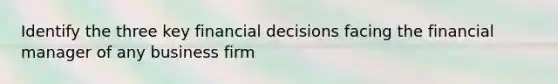 Identify the three key financial decisions facing the financial manager of any business firm