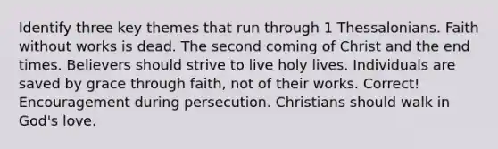 Identify three key themes that run through 1 Thessalonians. Faith without works is dead. The second coming of Christ and the end times. Believers should strive to live holy lives. Individuals are saved by grace through faith, not of their works. Correct! Encouragement during persecution. Christians should walk in God's love.