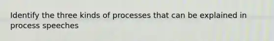 Identify the three kinds of processes that can be explained in process speeches