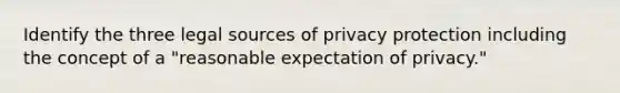 Identify the three legal sources of privacy protection including the concept of a "reasonable expectation of privacy."