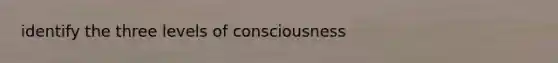 identify the three levels of consciousness