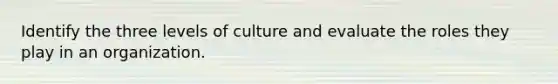 Identify the three levels of culture and evaluate the roles they play in an organization.