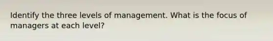 Identify the three levels of management. What is the focus of managers at each level?