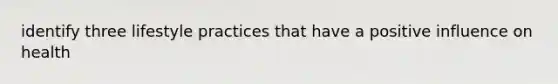 identify three lifestyle practices that have a positive influence on health