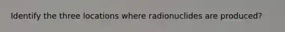 Identify the three locations where radionuclides are produced?