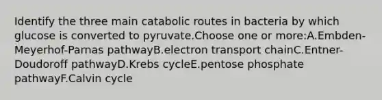 Identify the three main catabolic routes in bacteria by which glucose is converted to pyruvate.Choose one or more:A.Embden-Meyerhof-Parnas pathwayB.electron transport chainC.Entner-Doudoroff pathwayD.Krebs cycleE.pentose phosphate pathwayF.Calvin cycle