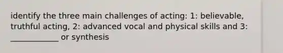 identify the three main challenges of acting: 1: believable, truthful acting, 2: advanced vocal and physical skills and 3: ____________ or synthesis