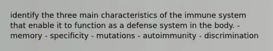 identify the three main characteristics of the immune system that enable it to function as a defense system in the body. - memory - specificity - mutations - autoimmunity - discrimination