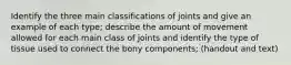 Identify the three main classifications of joints and give an example of each type; describe the amount of movement allowed for each main class of joints and identify the type of tissue used to connect the bony components; (handout and text)