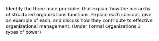 Identify the three main principles that explain how the hierarchy of structured organizations functions. Explain each concept, give an example of each, and discuss how they contribute to effective organizational management. (Under Formal Organizations 3 types of power)