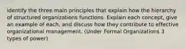 identify the three main principles that explain how the hierarchy of structured organizations functions. Explain each concept, give an example of each, and discuss how they contribute to effective organizational management. (Under Formal Organizations 3 types of power)