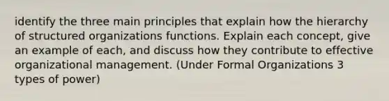 identify the three main principles that explain how the hierarchy of structured organizations functions. Explain each concept, give an example of each, and discuss how they contribute to effective organizational management. (Under Formal Organizations 3 types of power)