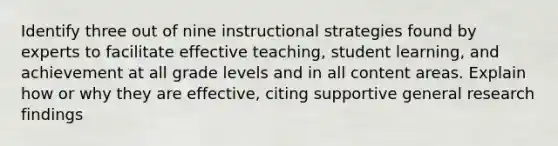 Identify three out of nine instructional strategies found by experts to facilitate effective teaching, student learning, and achievement at all grade levels and in all content areas. Explain how or why they are effective, citing supportive general research findings