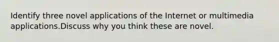 Identify three novel applications of the Internet or multimedia applications.Discuss why you think these are novel.