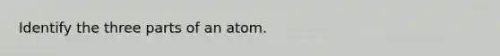 Identify the three parts of an atom.