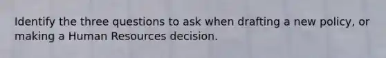 Identify the three questions to ask when drafting a new policy, or making a Human Resources decision.