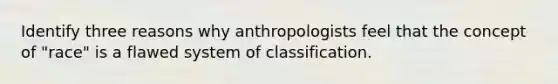 Identify three reasons why anthropologists feel that the concept of "race" is a flawed system of classification.