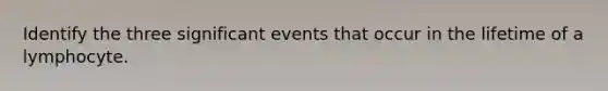 Identify the three significant events that occur in the lifetime of a lymphocyte.