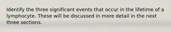 Identify the three significant events that occur in the lifetime of a lymphocyte. These will be discussed in more detail in the next three sections.