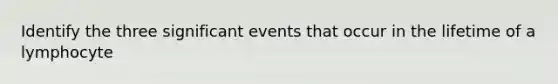 Identify the three significant events that occur in the lifetime of a lymphocyte