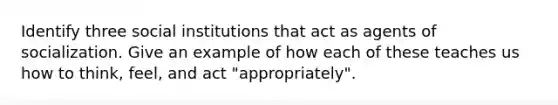 Identify three social institutions that act as agents of socialization. Give an example of how each of these teaches us how to think, feel, and act "appropriately".