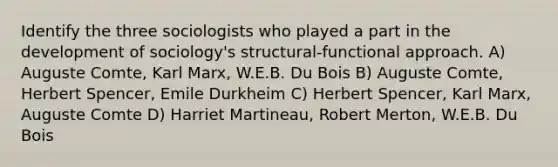 Identify the three sociologists who played a part in the development of sociology's structural-functional approach. A) Auguste Comte, Karl Marx, W.E.B. Du Bois B) Auguste Comte, Herbert Spencer, Emile Durkheim C) Herbert Spencer, Karl Marx, Auguste Comte D) Harriet Martineau, Robert Merton, W.E.B. Du Bois