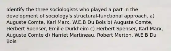 Identify the three sociologists who played a part in the development of sociology's structural-functional approach. a) Auguste Comte, Karl Marx, W.E.B Du Bois b) Auguste Comte, Herbert Spenser, Emilie Durkheim c) Herbert Spenser, Karl Marx, Auguste Comte d) Harriet Martineau, Robert Merton, W.E.B Du Bois