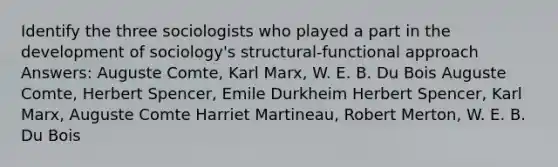 Identify the three sociologists who played a part in the development of sociology's structural-functional approach Answers: Auguste Comte, Karl Marx, W. E. B. Du Bois Auguste Comte, Herbert Spencer, Emile Durkheim Herbert Spencer, Karl Marx, Auguste Comte Harriet Martineau, Robert Merton, W. E. B. Du Bois