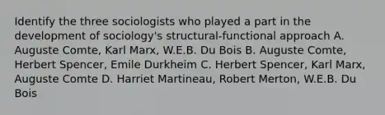 Identify the three sociologists who played a part in the development of sociology's structural-functional approach A. Auguste Comte, Karl Marx, W.E.B. Du Bois B. Auguste Comte, Herbert Spencer, Emile Durkheim C. Herbert Spencer, Karl Marx, Auguste Comte D. Harriet Martineau, Robert Merton, W.E.B. Du Bois