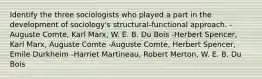 Identify the three sociologists who played a part in the development of sociology's structural-functional approach. -Auguste Comte, Karl Marx, W. E. B. Du Bois -Herbert Spencer, Karl Marx, Auguste Comte -Auguste Comte, Herbert Spencer, Emile Durkheim -Harriet Martineau, Robert Merton, W. E. B. Du Bois