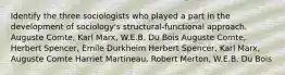 Identify the three sociologists who played a part in the development of sociology's structural-functional approach. Auguste Comte, Karl Marx, W.E.B. Du Bois Auguste Comte, Herbert Spencer, Emile Durkheim Herbert Spencer, Karl Marx, Auguste Comte Harriet Martineau, Robert Merton, W.E.B. Du Bois