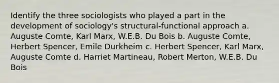 Identify the three sociologists who played a part in the development of sociology's structural-functional approach a. Auguste Comte, Karl Marx, W.E.B. Du Bois b. Auguste Comte, Herbert Spencer, Emile Durkheim c. Herbert Spencer, Karl Marx, Auguste Comte d. Harriet Martineau, Robert Merton, W.E.B. Du Bois