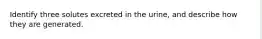 Identify three solutes excreted in the urine, and describe how they are generated.