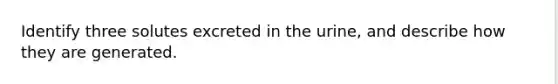 Identify three solutes excreted in the urine, and describe how they are generated.