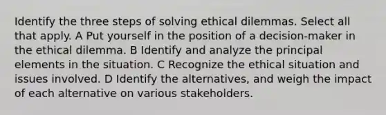 Identify the three steps of solving ethical dilemmas. Select all that apply. A Put yourself in the position of a decision-maker in the ethical dilemma. B Identify and analyze the principal elements in the situation. C Recognize the ethical situation and issues involved. D Identify the alternatives, and weigh the impact of each alternative on various stakeholders.