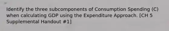 Identify the three subcomponents of Consumption Spending (C) when calculating GDP using the Expenditure Approach. [CH 5 Supplemental Handout #1]