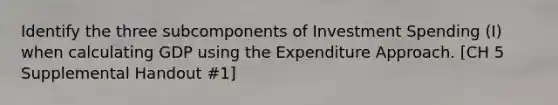 Identify the three subcomponents of Investment Spending (I) when calculating GDP using the Expenditure Approach. [CH 5 Supplemental Handout #1]