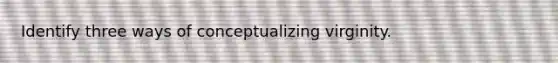 Identify three ways of conceptualizing virginity.