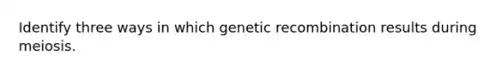 Identify three ways in which genetic recombination results during meiosis.