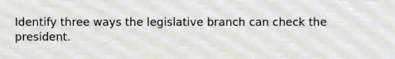 Identify three ways the legislative branch can check the president.