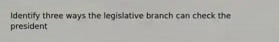 Identify three ways the legislative branch can check the president
