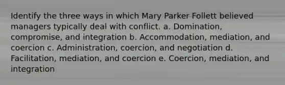 Identify the three ways in which Mary Parker Follett believed managers typically deal with conflict. a. Domination, compromise, and integration b. Accommodation, mediation, and coercion c. Administration, coercion, and negotiation d. Facilitation, mediation, and coercion e. Coercion, mediation, and integration