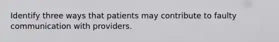 Identify three ways that patients may contribute to faulty communication with providers.