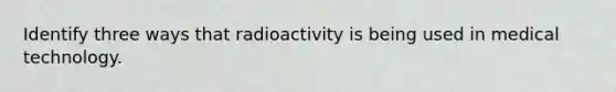 Identify three ways that radioactivity is being used in medical technology.