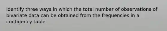 Identify three ways in which the total number of observations of bivariate data can be obtained from the frequencies in a contigency table.