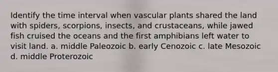 Identify the time interval when vascular plants shared the land with spiders, scorpions, insects, and crustaceans, while jawed fish cruised the oceans and the first amphibians left water to visit land. a. middle Paleozoic b. early Cenozoic c. late Mesozoic d. middle Proterozoic