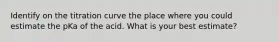 Identify on the titration curve the place where you could estimate the pKa of the acid. What is your best estimate?